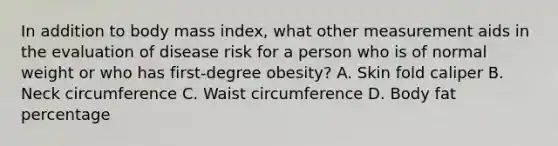 In addition to body mass index, what other measurement aids in the evaluation of disease risk for a person who is of normal weight or who has first-degree obesity? A. Skin fold caliper B. Neck circumference C. Waist circumference D. Body fat percentage