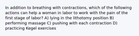 In addition to breathing with contractions, which of the following actions can help a woman in labor to work with the pain of the first stage of labor? A) lying in the lithotomy position B) performing massage C) pushing with each contraction D) practicing Kegel exercises