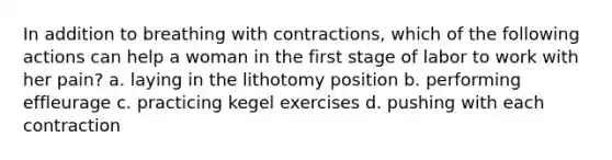 In addition to breathing with contractions, which of the following actions can help a woman in the first stage of labor to work with her pain? a. laying in the lithotomy position b. performing effleurage c. practicing kegel exercises d. pushing with each contraction