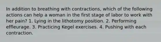 In addition to breathing with contractions, which of the following actions can help a woman in the first stage of labor to work with her pain? 1. Lying in the lithotomy position. 2. Performing effleurage. 3. Practicing Kegel exercises. 4. Pushing with each contraction.