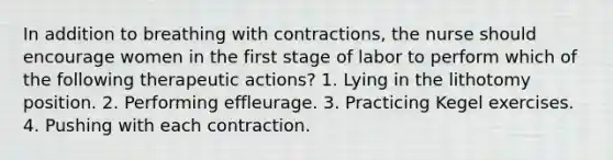 In addition to breathing with contractions, the nurse should encourage women in the first stage of labor to perform which of the following therapeutic actions? 1. Lying in the lithotomy position. 2. Performing effleurage. 3. Practicing Kegel exercises. 4. Pushing with each contraction.