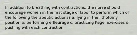 In addition to breathing with contractions, the nurse should encourage women in the first stage of labor to perform which of the following therapeutic actions? a. lying in the lithotomy position b. performing effleurage c. practicing Kegel exercises d. pushing with each contraction