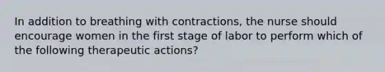 In addition to breathing with contractions, the nurse should encourage women in the first stage of labor to perform which of the following therapeutic actions?