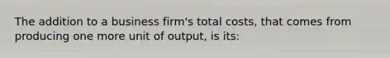 The addition to a business firm's total costs, that comes from producing one more unit of output, is its: