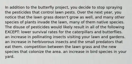 In addition to the butterfly project, you decide to stop spraying the pesticides that control lawn pests. Over the next year, you notice that the lawn grass doesn't grow as well, and many other species of plants invade the lawn, many of them native species. The disuse of pesticides would likely result in all of the following EXCEPT: lower survival rates for the caterpillars and butterflies. an increase in pollinating insects visiting your lawn and gardens. an increase in herbivorous insects and the small predators that eat them. competition between the lawn grass and the new species that colonize the area. an increase in bird species in your yard.