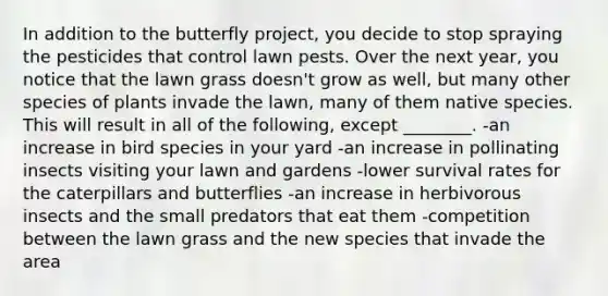 In addition to the butterfly project, you decide to stop spraying the pesticides that control lawn pests. Over the next year, you notice that the lawn grass doesn't grow as well, but many other species of plants invade the lawn, many of them native species. This will result in all of the following, except ________. -an increase in bird species in your yard -an increase in pollinating insects visiting your lawn and gardens -lower survival rates for the caterpillars and butterflies -an increase in herbivorous insects and the small predators that eat them -competition between the lawn grass and the new species that invade the area