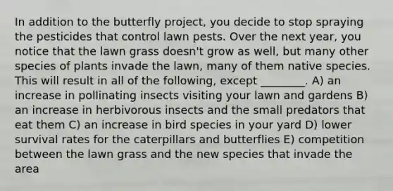 In addition to the butterfly project, you decide to stop spraying the pesticides that control lawn pests. Over the next year, you notice that the lawn grass doesn't grow as well, but many other species of plants invade the lawn, many of them native species. This will result in all of the following, except ________. A) an increase in pollinating insects visiting your lawn and gardens B) an increase in herbivorous insects and the small predators that eat them C) an increase in bird species in your yard D) lower survival rates for the caterpillars and butterflies E) competition between the lawn grass and the new species that invade the area