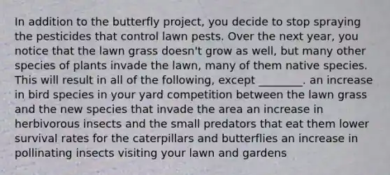 In addition to the butterfly project, you decide to stop spraying the pesticides that control lawn pests. Over the next year, you notice that the lawn grass doesn't grow as well, but many other species of plants invade the lawn, many of them native species. This will result in all of the following, except ________. an increase in bird species in your yard competition between the lawn grass and the new species that invade the area an increase in herbivorous insects and the small predators that eat them lower survival rates for the caterpillars and butterflies an increase in pollinating insects visiting your lawn and gardens