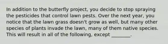 In addition to the butterfly project, you decide to stop spraying the pesticides that control lawn pests. Over the next year, you notice that the lawn grass doesn't grow as well, but many other species of plants invade the lawn, many of them native species. This will result in all of the following, except ________.