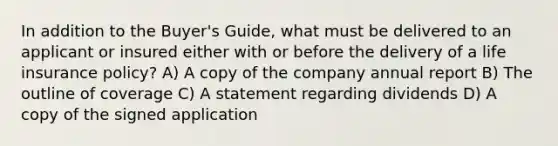 In addition to the Buyer's Guide, what must be delivered to an applicant or insured either with or before the delivery of a life insurance policy? A) A copy of the company annual report B) The outline of coverage C) A statement regarding dividends D) A copy of the signed application