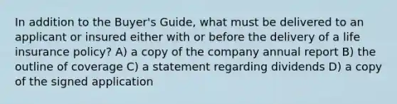 In addition to the Buyer's Guide, what must be delivered to an applicant or insured either with or before the delivery of a life insurance policy? A) a copy of the company annual report B) the outline of coverage C) a statement regarding dividends D) a copy of the signed application