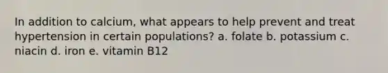 In addition to calcium, what appears to help prevent and treat hypertension in certain populations? a. folate b. potassium c. niacin d. iron e. vitamin B12