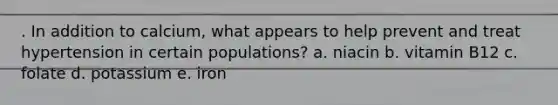 . In addition to calcium, what appears to help prevent and treat hypertension in certain populations? a. niacin b. vitamin B12 c. folate d. potassium e. iron