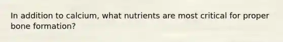 In addition to calcium, what nutrients are most critical for proper bone formation?