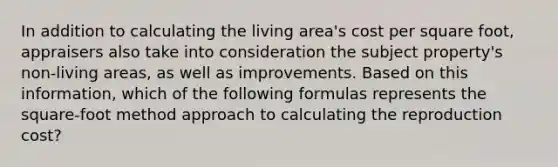 In addition to calculating the living area's cost per square foot, appraisers also take into consideration the subject property's non-living areas, as well as improvements. Based on this information, which of the following formulas represents the square-foot method approach to calculating the reproduction cost?