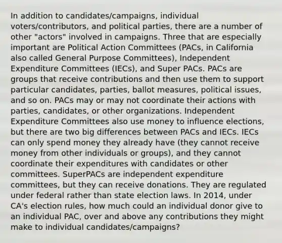 In addition to candidates/campaigns, individual voters/contributors, and political parties, there are a number of other "actors" involved in campaigns. Three that are especially important are Political Action Committees (PACs, in California also called General Purpose Committees), Independent Expenditure Committees (IECs), and Super PACs. PACs are groups that receive contributions and then use them to support particular candidates, parties, ballot measures, political issues, and so on. PACs may or may not coordinate their actions with parties, candidates, or other organizations. Independent Expenditure Committees also use money to influence elections, but there are two big differences between PACs and IECs. IECs can only spend money they already have (they cannot receive money from other individuals or groups), and they cannot coordinate their expenditures with candidates or other committees. SuperPACs are independent expenditure committees, but they can receive donations. They are regulated under federal rather than state election laws. In 2014, under CA's election rules, how much could an individual donor give to an individual PAC, over and above any contributions they might make to individual candidates/campaigns?