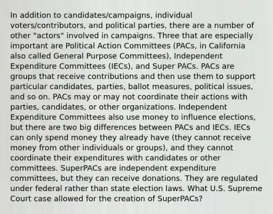 In addition to candidates/campaigns, individual voters/contributors, and political parties, there are a number of other "actors" involved in campaigns. Three that are especially important are Political Action Committees (PACs, in California also called General Purpose Committees), Independent Expenditure Committees (IECs), and Super PACs. PACs are groups that receive contributions and then use them to support particular candidates, parties, ballot measures, political issues, and so on. PACs may or may not coordinate their actions with parties, candidates, or other organizations. Independent Expenditure Committees also use money to influence elections, but there are two big differences between PACs and IECs. IECs can only spend money they already have (they cannot receive money from other individuals or groups), and they cannot coordinate their expenditures with candidates or other committees. SuperPACs are independent expenditure committees, but they can receive donations. They are regulated under federal rather than state election laws. What U.S. Supreme Court case allowed for the creation of SuperPACs?