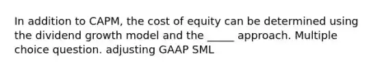 In addition to CAPM, the cost of equity can be determined using the dividend growth model and the _____ approach. Multiple choice question. adjusting GAAP SML