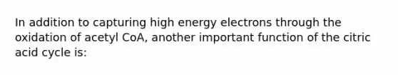 In addition to capturing high energy electrons through the oxidation of acetyl CoA, another important function of the citric acid cycle is: