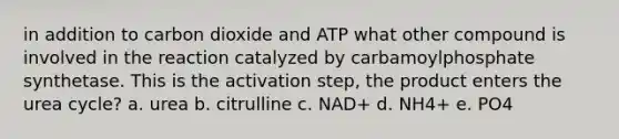 in addition to carbon dioxide and ATP what other compound is involved in the reaction catalyzed by carbamoylphosphate synthetase. This is the activation step, the product enters the urea cycle? a. urea b. citrulline c. NAD+ d. NH4+ e. PO4