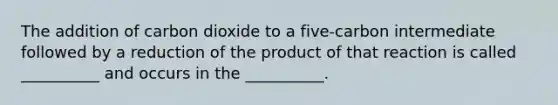 The addition of carbon dioxide to a five-carbon intermediate followed by a reduction of the product of that reaction is called __________ and occurs in the __________.