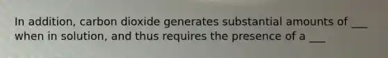 In addition, carbon dioxide generates substantial amounts of ___ when in solution, and thus requires the presence of a ___