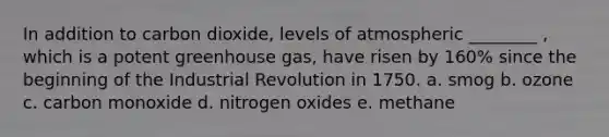 In addition to carbon dioxide, levels of atmospheric ________ , which is a potent greenhouse gas, have risen by 160% since the beginning of the Industrial Revolution in 1750. a. smog b. ozone c. carbon monoxide d. nitrogen oxides e. methane