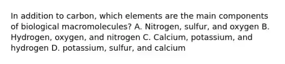 In addition to carbon, which elements are the main components of biological macromolecules? A. Nitrogen, sulfur, and oxygen B. Hydrogen, oxygen, and nitrogen C. Calcium, potassium, and hydrogen D. potassium, sulfur, and calcium