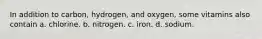 In addition to carbon, hydrogen, and oxygen, some vitamins also contain a. chlorine. b. nitrogen. c. iron. d. sodium.