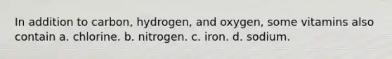 In addition to carbon, hydrogen, and oxygen, some vitamins also contain a. chlorine. b. nitrogen. c. iron. d. sodium.