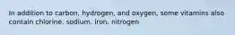 In addition to carbon, hydrogen, and oxygen, some vitamins also contain chlorine. sodium. iron. nitrogen