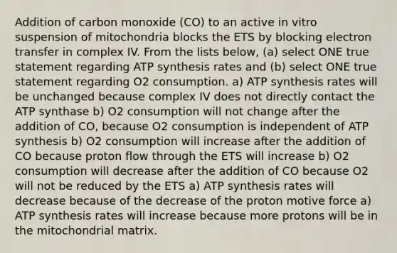 Addition of carbon monoxide (CO) to an active in vitro suspension of mitochondria blocks the ETS by blocking electron transfer in complex IV. From the lists below, (a) select ONE true statement regarding ATP synthesis rates and (b) select ONE true statement regarding O2 consumption. a) ATP synthesis rates will be unchanged because complex IV does not directly contact the ATP synthase b) O2 consumption will not change after the addition of CO, because O2 consumption is independent of ATP synthesis b) O2 consumption will increase after the addition of CO because proton flow through the ETS will increase b) O2 consumption will decrease after the addition of CO because O2 will not be reduced by the ETS a) ATP synthesis rates will decrease because of the decrease of the proton motive force a) ATP synthesis rates will increase because more protons will be in the mitochondrial matrix.