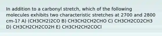 In addition to a carbonyl stretch, which of the following molecules exhibits two characteristic stretches at 2700 and 2800 cm-1? A) (CH3CH2)2CO B) CH3CH2CH2CHO C) CH3CH2CO2CH3 D) CH3CH2CH2CO2H E) CH3CH2CH2COCl