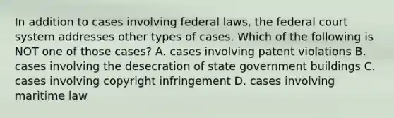 In addition to cases involving federal laws, the federal court system addresses other types of cases. Which of the following is NOT one of those cases? A. cases involving patent violations B. cases involving the desecration of state government buildings C. cases involving copyright infringement D. cases involving maritime law