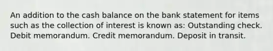 An addition to the cash balance on the bank statement for items such as the collection of interest is known as: Outstanding check. Debit memorandum. Credit memorandum. Deposit in transit.