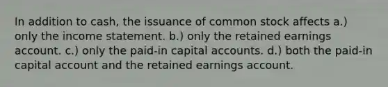 In addition to cash, the issuance of common stock affects a.) only the income statement. b.) only the retained earnings account. c.) only the paid-in capital accounts. d.) both the paid-in capital account and the retained earnings account.