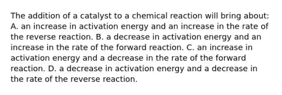 The addition of a catalyst to a chemical reaction will bring about: A. an increase in activation energy and an increase in the rate of the reverse reaction. B. a decrease in activation energy and an increase in the rate of the forward reaction. C. an increase in activation energy and a decrease in the rate of the forward reaction. D. a decrease in activation energy and a decrease in the rate of the reverse reaction.