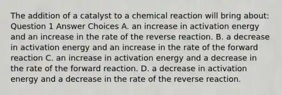 The addition of a catalyst to a chemical reaction will bring about: Question 1 Answer Choices A. an increase in activation energy and an increase in the rate of the reverse reaction. B. a decrease in activation energy and an increase in the rate of the forward reaction C. an increase in activation energy and a decrease in the rate of the forward reaction. D. a decrease in activation energy and a decrease in the rate of the reverse reaction.