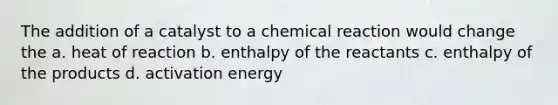 The addition of a catalyst to a chemical reaction would change the a. heat of reaction b. enthalpy of the reactants c. enthalpy of the products d. activation energy