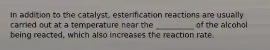 In addition to the catalyst, esterification reactions are usually carried out at a temperature near the __________ of the alcohol being reacted, which also increases the reaction rate.