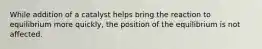While addition of a catalyst helps bring the reaction to equilibrium more quickly, the position of the equilibrium is not affected.