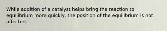 While addition of a catalyst helps bring the reaction to equilibrium more quickly, the position of the equilibrium is not affected.
