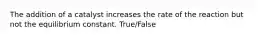 The addition of a catalyst increases the rate of the reaction but not the equilibrium constant. True/False