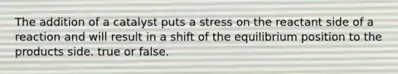 The addition of a catalyst puts a stress on the reactant side of a reaction and will result in a shift of the equilibrium position to the products side. true or false.