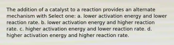 The addition of a catalyst to a reaction provides an alternate mechanism with Select one: a. lower activation energy and lower reaction rate. b. lower activation energy and higher reaction rate. c. higher activation energy and lower reaction rate. d. higher activation energy and higher reaction rate.