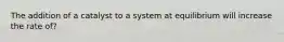 The addition of a catalyst to a system at equilibrium will increase the rate of?