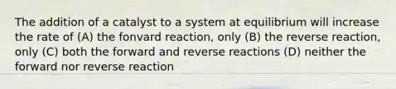 The addition of a catalyst to a system at equilibrium will increase the rate of (A) the fonvard reaction, only (B) the reverse reaction, only (C) both the forward and reverse reactions (D) neither the forward nor reverse reaction