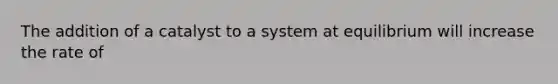 The addition of a catalyst to a system at equilibrium will increase the rate of