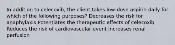 In addition to celecoxib, the client takes low-dose aspirin daily for which of the following purposes? Decreases the risk for anaphylaxis Potentiates the therapeutic effects of celecoxib Reduces the risk of cardiovascular event increases renal perfusion