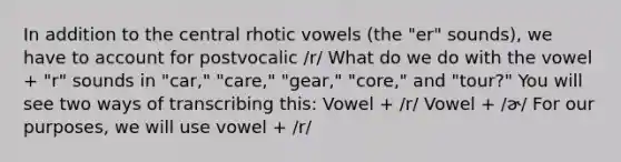 In addition to the central rhotic vowels (the "er" sounds), we have to account for postvocalic /r/ What do we do with the vowel + "r" sounds in "car," "care," "gear," "core," and "tour?" You will see two ways of transcribing this: Vowel + /r/ Vowel + /ɚ/ For our purposes, we will use vowel + /r/